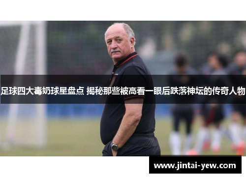 足球四大毒奶球星盘点 揭秘那些被高看一眼后跌落神坛的传奇人物