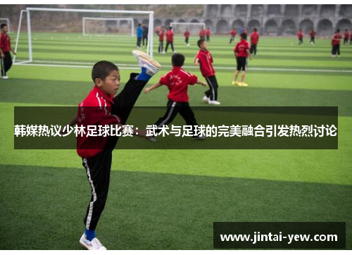 韩媒热议少林足球比赛：武术与足球的完美融合引发热烈讨论