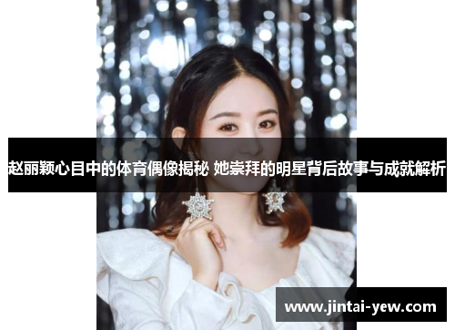 赵丽颖心目中的体育偶像揭秘 她崇拜的明星背后故事与成就解析